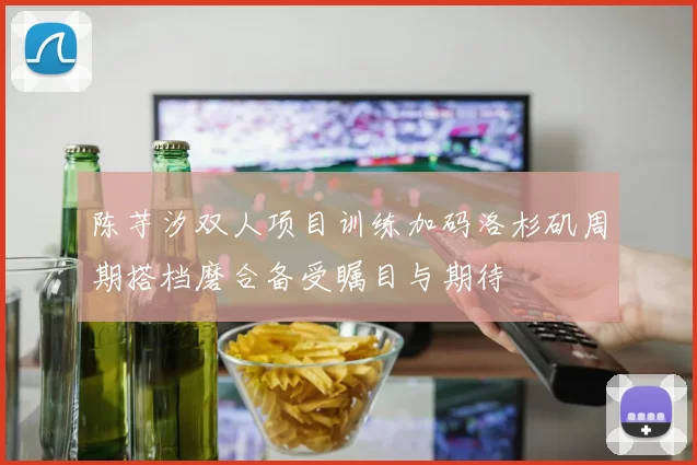 陈芋汐双人项目训练加码洛杉矶周期搭档磨合备受瞩目与期待