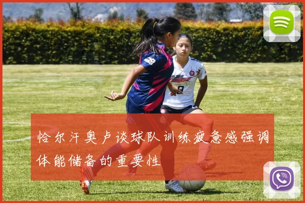 恰尔汗奥卢谈球队训练疲惫感强调体能储备的重要性