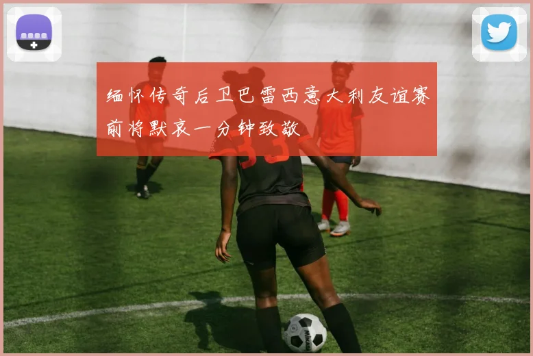 缅怀传奇后卫巴雷西意大利友谊赛前将默哀一分钟致敬