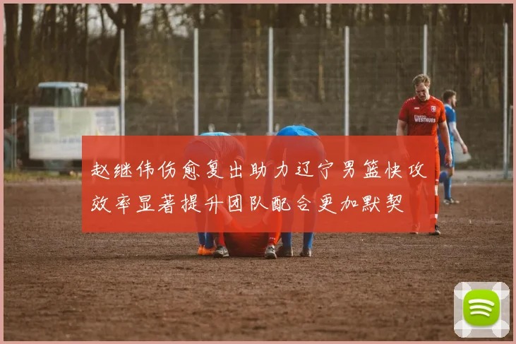 赵继伟伤愈复出助力辽宁男篮快攻效率显著提升团队配合更加默契