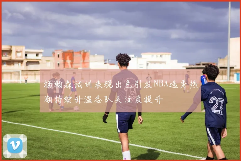 杨瀚森试训表现出色引发NBA选秀热潮持续升温各队关注度提升