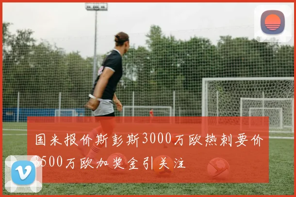 国米报价斯彭斯3000万欧热刺要价3500万欧加奖金引关注