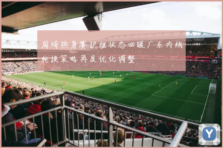 周琦热身赛护框状态回暖广东内线轮换策略再度优化调整