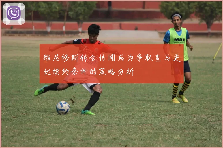 维尼修斯转会传闻或为争取皇马更优续约条件的策略分析