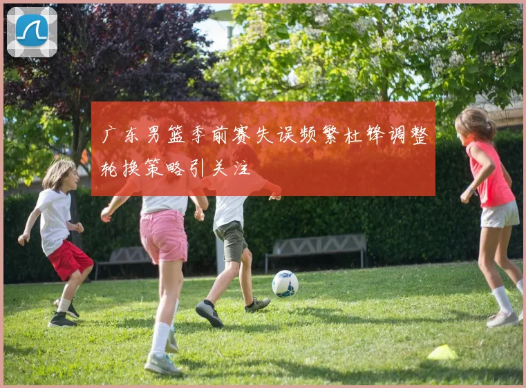 广东男篮季前赛失误频繁杜锋调整轮换策略引关注