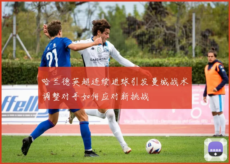 哈兰德英超连续进球引发曼城战术调整对手如何应对新挑战