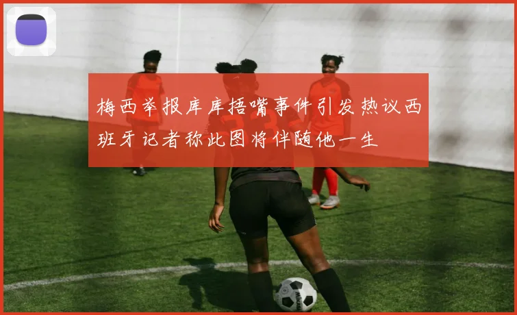 梅西举报库库捂嘴事件引发热议西班牙记者称此图将伴随他一生